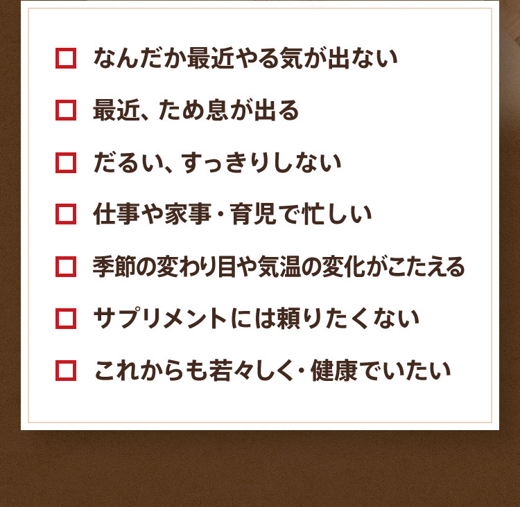 ■なんだか最近やる気が出ない ■最近、ため息が出る ■だるい、すっきりしない ■仕事や家事・育児で忙しい ■季節の変わり目や気温の変化がこたえる ■サプリメントには頼りたくない ■これからも若々しく・健康でいたい
