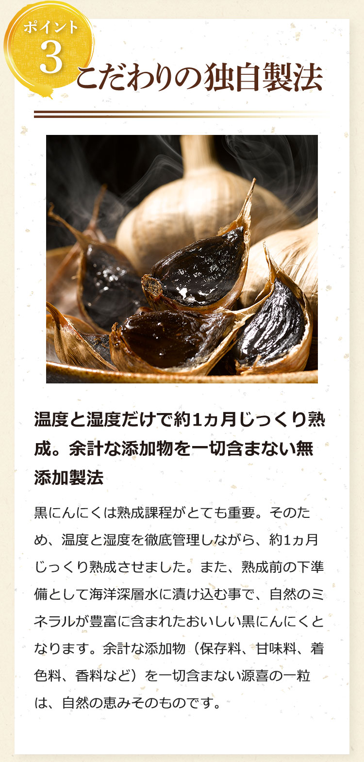 ポイント3:こだわりの独自製法……温度と湿度だけで約1ヵ月じっくり熟成。余計な添加物を一切含まない無添加製法。黒にんにくは熟成課程がとても重要。そのため、温度と湿度を徹底管理しながら、約1ヵ月じっくり熟成させました。また、熟成前の下準備として海洋深層水に漬け込む事で、自然のミネラルが豊富に含まれたおいしい黒にんにくとなります。余計な添加物(保存料、甘味料、着色料、香料など)を一切含まない源喜の一粒は、自然の恵みそのものです。