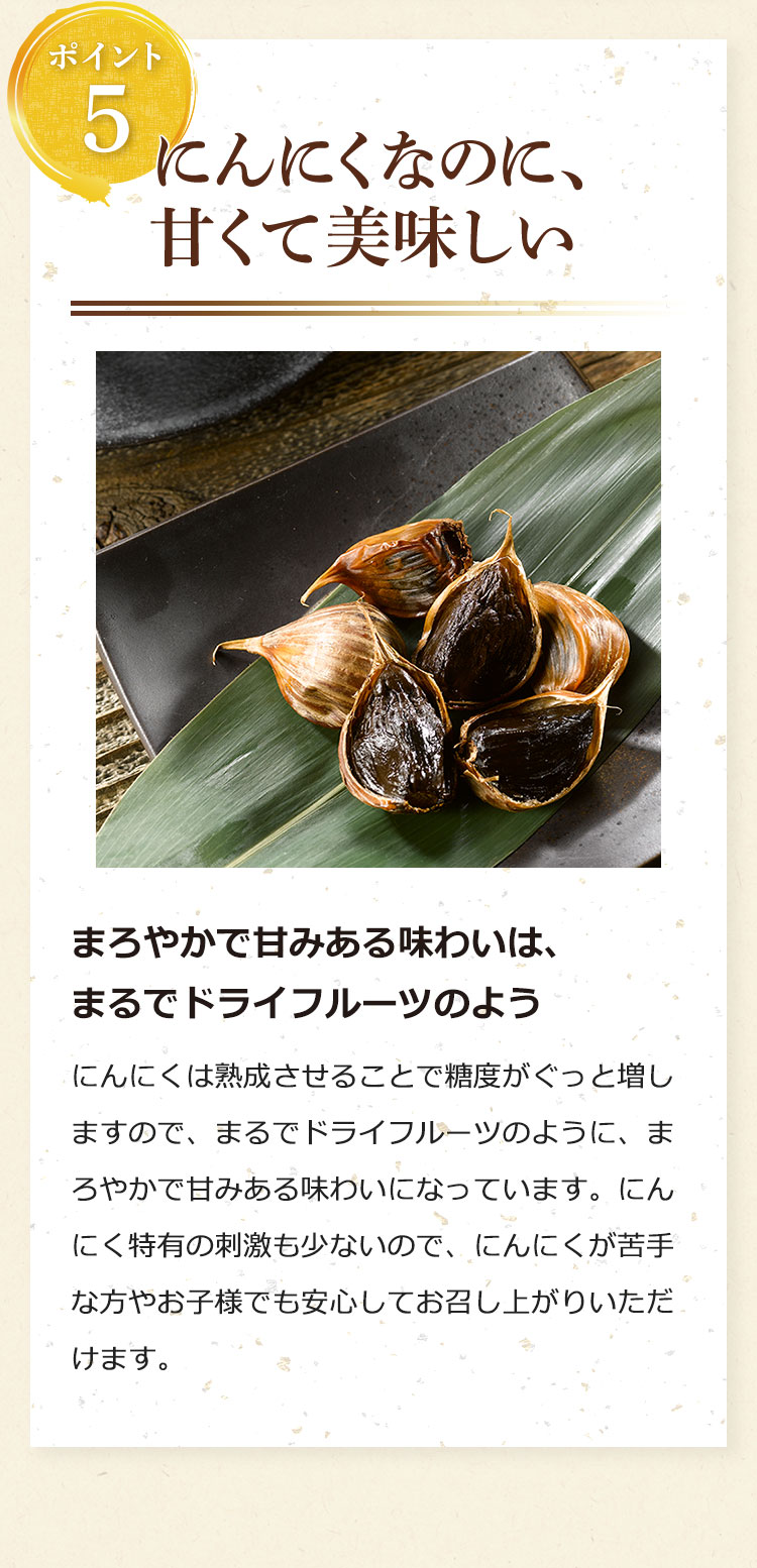 ポイント5:にんにくなのに、甘くて美味しい……まろやかで甘みある味わいは、まるでドライフルーツのよう。にんにくは熟成させることで糖度がぐっと増しますので、まるでドライフルーツのように、まろやかで甘みある味わいになっています。にんにく特有の刺激も少ないので、にんにくが苦手な方やお子様でも安心してお召し上がりいただけます。
