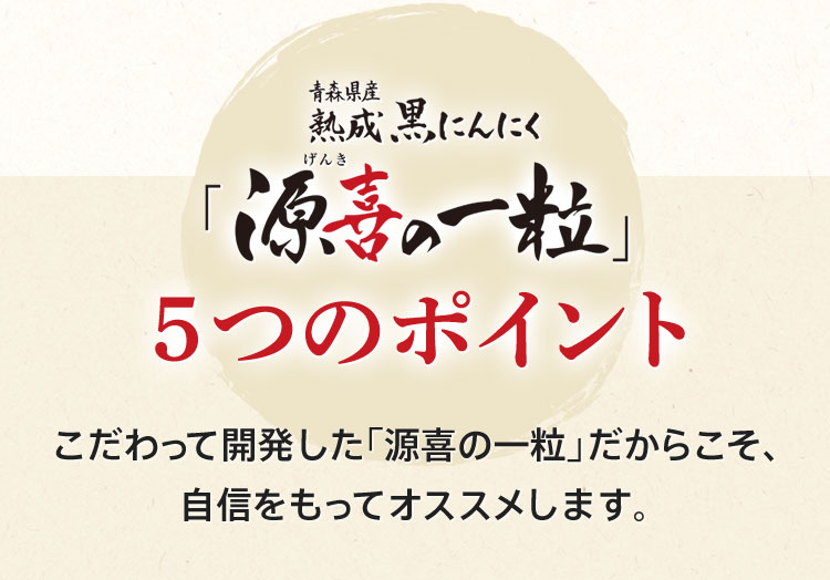青森県産 熟成黒にんにく「源喜(げんき)の一粒」5つのポイント こだわって開発した「源喜の一粒」だからこそ、自信をもってオススメします。