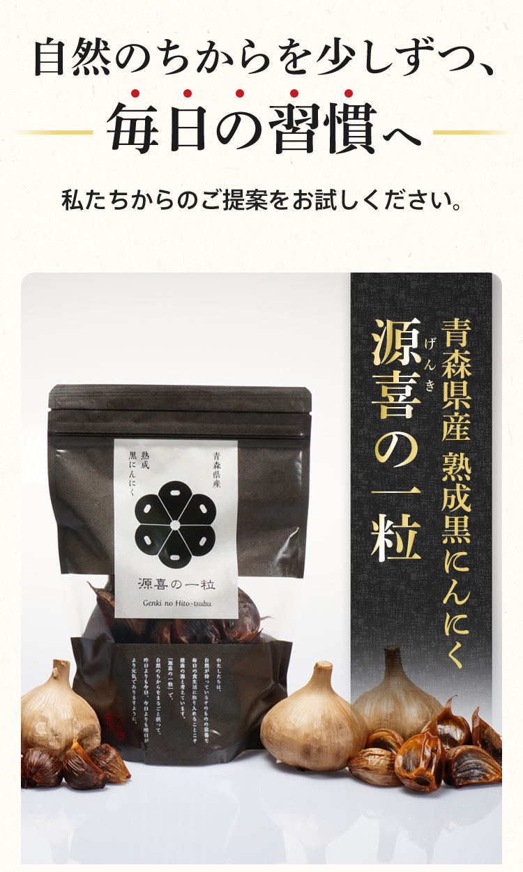 自然のちからを少しずつ、毎日の習慣へ 私たちからのご提案をお試しください。青森県産 熟成黒にんにく「源喜(げんき)の一粒」 自然のパワーフード「黒にんにく」とは