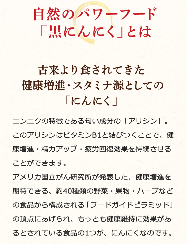 古来より食されてきた健康増進・スタミナ源としての「にんにく」……ニンニクの特徴である匂い成分の「アリシン」。このアリシンはビタミンB1と結びつくことで、健康増進・精力アップ・疲労回復効果を持続させることができます。アメリカ国立がん研究所が発表した、健康増進を期待できる、約40種類の野菜・果物・ハーブなどの食品から構成される「フードガイドピラミッド」の頂点にあげられ、もっとも健康維持に効果があるとされている食品の1つが、にんにくなのです。