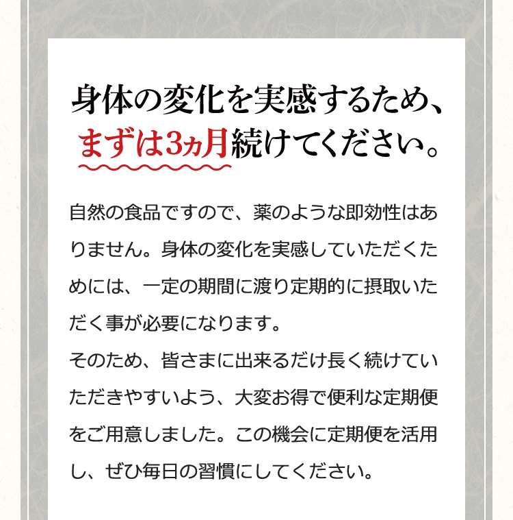 身体の変化を実感するため、まずは3ヵ月続けてください。……自然の食品ですので、薬のような即効性はありません。身体の変化を実感していただくためには、一定の期間に渡り定期的に摂取いただく事が必要になります。